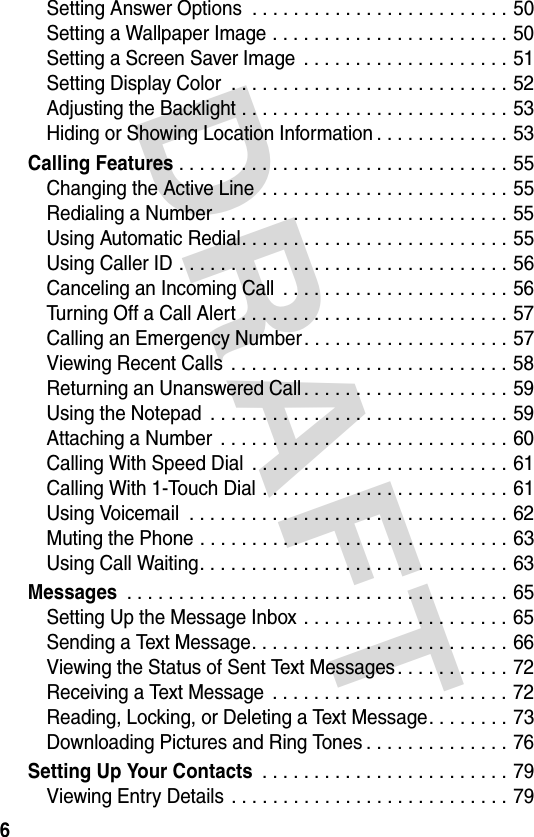 DRAFT 6Setting Answer Options  . . . . . . . . . . . . . . . . . . . . . . . . . 50Setting a Wallpaper Image . . . . . . . . . . . . . . . . . . . . . . . 50Setting a Screen Saver Image  . . . . . . . . . . . . . . . . . . . . 51Setting Display Color  . . . . . . . . . . . . . . . . . . . . . . . . . . . 52Adjusting the Backlight . . . . . . . . . . . . . . . . . . . . . . . . . . 53Hiding or Showing Location Information . . . . . . . . . . . . . 53Calling Features . . . . . . . . . . . . . . . . . . . . . . . . . . . . . . . . 55Changing the Active Line . . . . . . . . . . . . . . . . . . . . . . . . 55Redialing a Number  . . . . . . . . . . . . . . . . . . . . . . . . . . . . 55Using Automatic Redial. . . . . . . . . . . . . . . . . . . . . . . . . . 55Using Caller ID . . . . . . . . . . . . . . . . . . . . . . . . . . . . . . . . 56Canceling an Incoming Call  . . . . . . . . . . . . . . . . . . . . . . 56Turning Off a Call Alert . . . . . . . . . . . . . . . . . . . . . . . . . . 57Calling an Emergency Number. . . . . . . . . . . . . . . . . . . . 57Viewing Recent Calls  . . . . . . . . . . . . . . . . . . . . . . . . . . . 58Returning an Unanswered Call . . . . . . . . . . . . . . . . . . . . 59Using the Notepad  . . . . . . . . . . . . . . . . . . . . . . . . . . . . . 59Attaching a Number  . . . . . . . . . . . . . . . . . . . . . . . . . . . . 60Calling With Speed Dial  . . . . . . . . . . . . . . . . . . . . . . . . . 61Calling With 1-Touch Dial . . . . . . . . . . . . . . . . . . . . . . . . 61Using Voicemail  . . . . . . . . . . . . . . . . . . . . . . . . . . . . . . . 62Muting the Phone . . . . . . . . . . . . . . . . . . . . . . . . . . . . . . 63Using Call Waiting. . . . . . . . . . . . . . . . . . . . . . . . . . . . . . 63Messages . . . . . . . . . . . . . . . . . . . . . . . . . . . . . . . . . . . . . 65Setting Up the Message Inbox . . . . . . . . . . . . . . . . . . . . 65Sending a Text Message. . . . . . . . . . . . . . . . . . . . . . . . . 66Viewing the Status of Sent Text Messages. . . . . . . . . . . 72Receiving a Text Message . . . . . . . . . . . . . . . . . . . . . . . 72Reading, Locking, or Deleting a Text Message. . . . . . . . 73Downloading Pictures and Ring Tones . . . . . . . . . . . . . . 76Setting Up Your Contacts . . . . . . . . . . . . . . . . . . . . . . . . 79Viewing Entry Details . . . . . . . . . . . . . . . . . . . . . . . . . . . 79