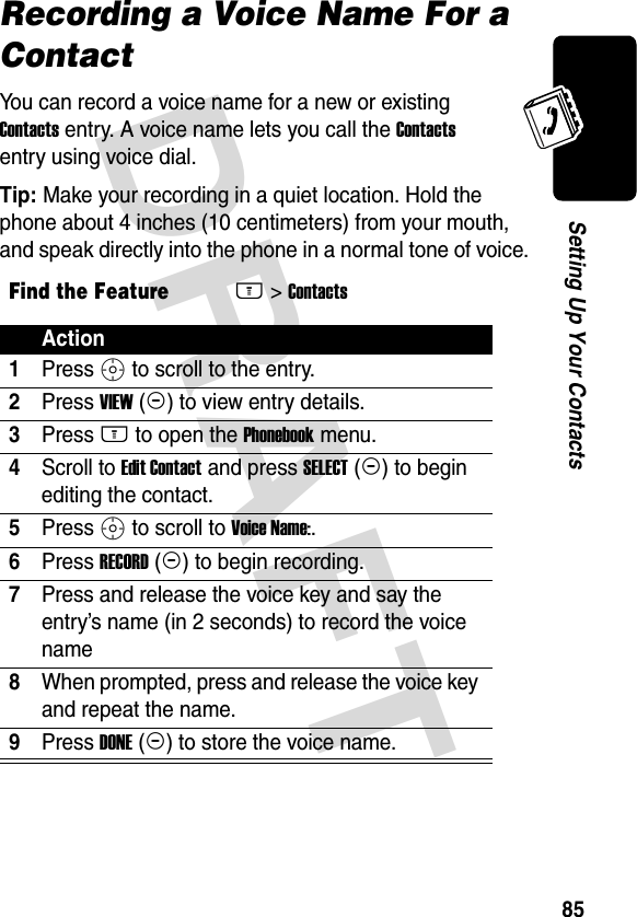 DRAFT 85Setting Up Your ContactsRecording a Voice Name For a ContactYou can record a voice name for a new or existing Contacts entry. A voice name lets you call the Contacts entry using voice dial.Tip: Make your recording in a quiet location. Hold the phone about 4 inches (10 centimeters) from your mouth, and speak directly into the phone in a normal tone of voice.Find the FeatureM&gt; ContactsAction1Press S to scroll to the entry.2Press VIEW (+) to view entry details.3Press M to open the Phonebook menu.4Scroll to Edit Contact and press SELECT (+) to begin editing the contact.5Press S to scroll to Voice Name:.6Press RECORD (+) to begin recording.7Press and release the voice key and say the entry’s name (in 2 seconds) to record the voice name8When prompted, press and release the voice key and repeat the name.9Press DONE (-) to store the voice name.