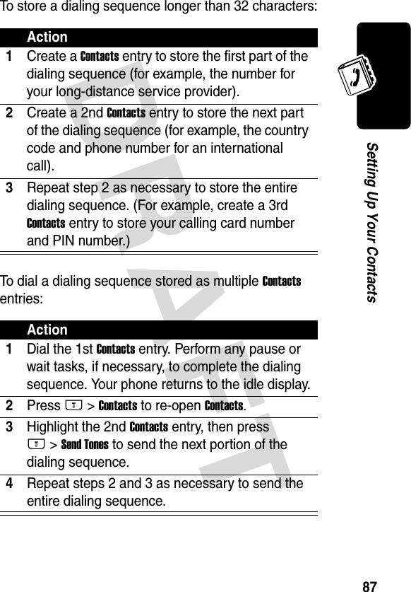 DRAFT 87Setting Up Your ContactsTo store a dialing sequence longer than 32 characters:To dial a dialing sequence stored as multiple Contacts entries:Action1Create a Contacts entry to store the first part of the dialing sequence (for example, the number for your long-distance service provider).2Create a 2nd Contacts entry to store the next part of the dialing sequence (for example, the country code and phone number for an international call).3Repeat step 2 as necessary to store the entire dialing sequence. (For example, create a 3rd Contacts entry to store your calling card number and PIN number.)Action1Dial the 1st Contacts entry. Perform any pause or wait tasks, if necessary, to complete the dialing sequence. Your phone returns to the idle display.2Press M &gt; Contacts to re-open Contacts.3Highlight the 2nd Contacts entry, then press M &gt; Send Tones to send the next portion of the dialing sequence.4Repeat steps 2 and 3 as necessary to send the entire dialing sequence.