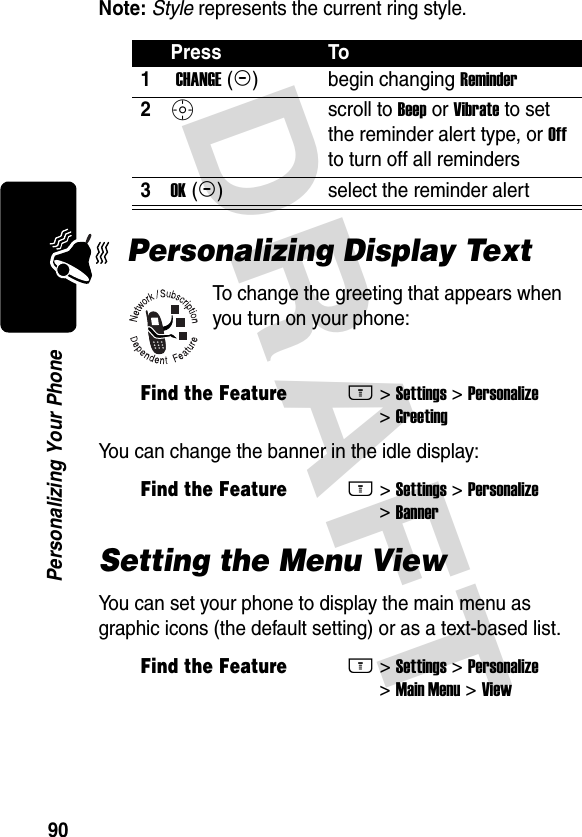 DRAFT 90Personalizing Your PhoneNote: Style represents the current ring style.Personalizing Display TextTo change the greeting that appears when you turn on your phone:You can change the banner in the idle display:Setting the Menu ViewYou can set your phone to display the main menu as graphic icons (the default setting) or as a text-based list.Press To1 CHANGE (+)begin changing Reminder2Sscroll to Beep or Vibrate to set the reminder alert type, or Off to turn off all reminders3OK (+)select the reminder alertFind the FeatureM&gt; Settings &gt; Personalize &gt; GreetingFind the FeatureM&gt; Settings &gt; Personalize &gt; BannerFind the FeatureM&gt; Settings &gt; Personalize &gt; Main Menu &gt; View