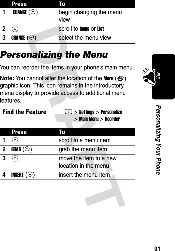 DRAFT 91Personalizing Your PhonePersonalizing the MenuYou can reorder the items in your phone’s main menu.Note: You cannot alter the location of the More (f) graphic icon. This icon remains in the introductory menu display to provide access to additional menu features.Press To1 CHANGE (+)begin changing the menu view2Sscroll to Icons or List3CHANGE (+)select the menu viewFind the FeatureM&gt; Settings &gt; Personalize &gt; Main Menu &gt; ReorderPress To1S scroll to a menu item2GRAB (+)grab the menu item3S move the item to a new location in the menu4INSERT (+)insert the menu item