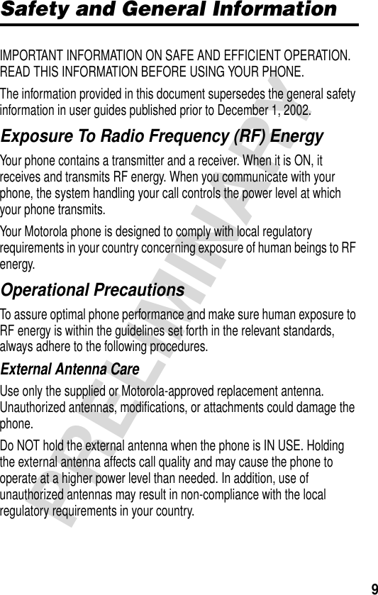 9PRELIMINARYSafety and General InformationIMPORTANT INFORMATION ON SAFE AND EFFICIENT OPERATION. READ THIS INFORMATION BEFORE USING YOUR PHONE.The information provided in this document supersedes the general safety information in user guides published prior to December 1, 2002.Exposure To Radio Frequency (RF) EnergyYour phone contains a transmitter and a receiver. When it is ON, it receives and transmits RF energy. When you communicate with your phone, the system handling your call controls the power level at which your phone transmits.Your Motorola phone is designed to comply with local regulatory requirements in your country concerning exposure of human beings to RF energy.Operational PrecautionsTo assure optimal phone performance and make sure human exposure to RF energy is within the guidelines set forth in the relevant standards, always adhere to the following procedures.External Antenna CareUse only the supplied or Motorola-approved replacement antenna. Unauthorized antennas, modifications, or attachments could damage the phone.Do NOT hold the external antenna when the phone is IN USE. Holding the external antenna affects call quality and may cause the phone to operate at a higher power level than needed. In addition, use of unauthorized antennas may result in non-compliance with the local regulatory requirements in your country.