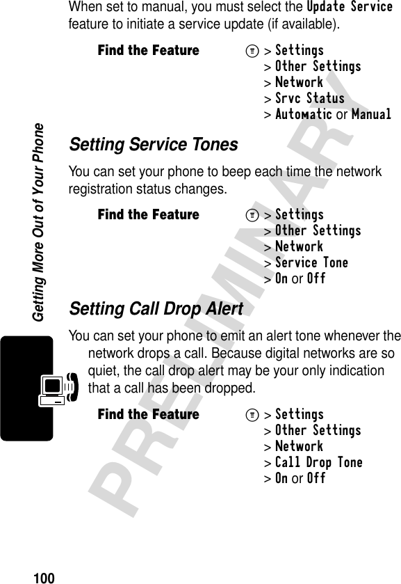 100PRELIMINARYGetting More Out of Your PhoneWhen set to manual, you must select the Update Service feature to initiate a service update (if available).Setting Service TonesYou can set your phone to beep each time the network registration status changes.Setting Call Drop AlertYou can set your phone to emit an alert tone whenever the network drops a call. Because digital networks are so quiet, the call drop alert may be your only indication that a call has been dropped.Find the FeatureM&gt; Settings &gt;Other Settings &gt;Network &gt;Srvc Status &gt;Automatic or ManualFind the FeatureM&gt; Settings &gt;Other Settings &gt;Network &gt;Service Tone &gt;OnorOffFind the FeatureM&gt; Settings &gt;Other Settings &gt;Network &gt;Call Drop Tone &gt;OnorOff