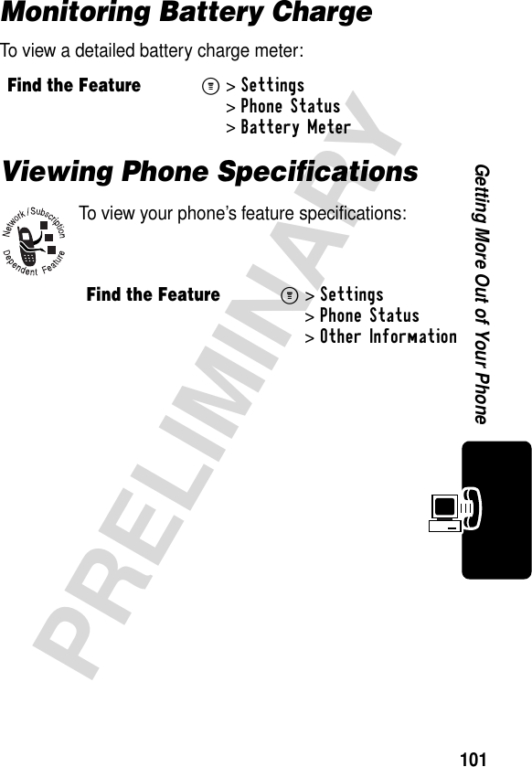 101PRELIMINARYGetting More Out of Your PhoneMonitoring Battery ChargeTo view a detailed battery charge meter:Viewing Phone SpecificationsTo view your phone’s feature specifications:Find the FeatureM&gt;Settings &gt;Phone Status &gt;Battery Meter Find the FeatureM&gt;Settings &gt;Phone Status &gt;Other Information