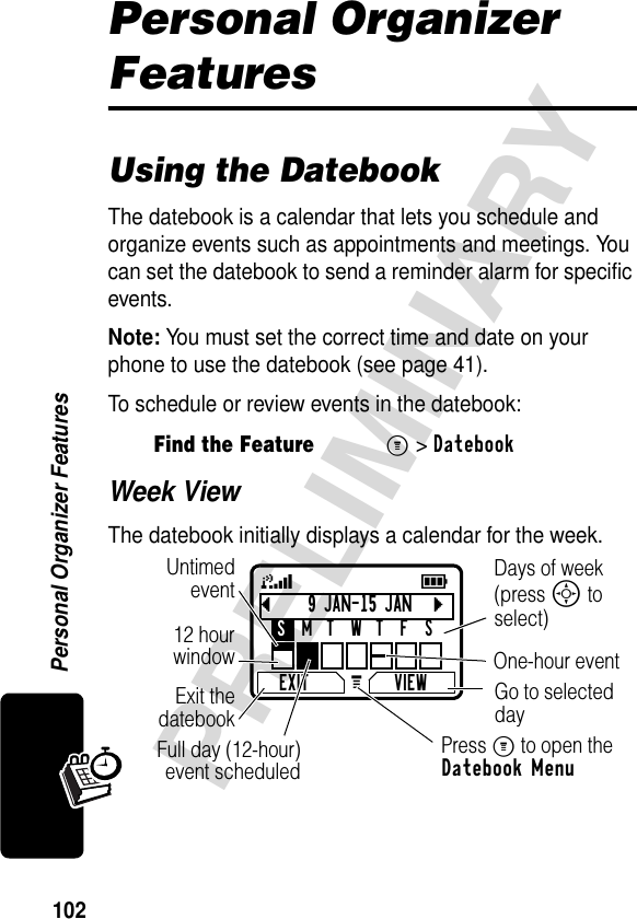 102PRELIMINARYPersonal Organizer FeaturesPersonal Organizer FeaturesUsing the DatebookThe datebook is a calendar that lets you schedule and organize events such as appointments and meetings. You can set the datebook to send a reminder alarm for specific events.Note: You must set the correct time and date on your phone to use the datebook (see page 41).To schedule or review events in the datebook:Week ViewThe datebook initially displays a calendar for the week.Find the FeatureM&gt;Datebookb9 JAN-15 JANcEXIT VIEWSMTWTFSG 59Go to selected dayExit thedatebookUntimedevent12 hourwindow One-hour eventDays of week (press S to select)Full day (12-hour)event scheduledPress M to open the Datebook Menu