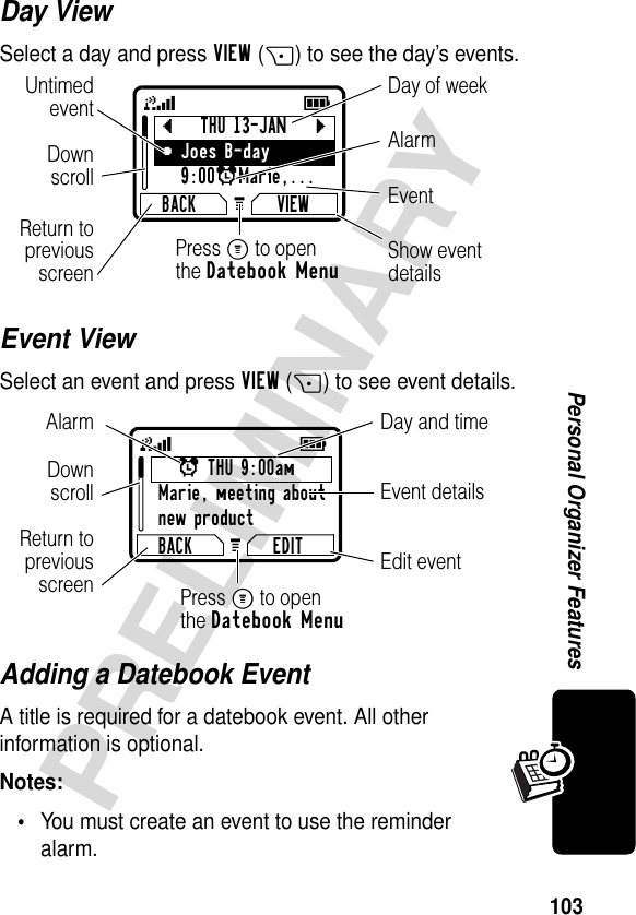 103PRELIMINARYPersonal Organizer FeaturesDay ViewSelect a day and press VIEW(+) to see the day’s events.Event ViewSelect an event and press VIEW(+) to see event details.Adding a Datebook EventA title is required for a datebook event. All other information is optional.Notes: •You must create an event to use the reminder alarm.bTHU 13-JANcyJoes B-day9:00xMarie,... BACK VIEWG 59Day of weekShow eventdetailsReturn topreviousscreenUntimedeventEventAlarmDownscrollPress M to openthe Datebook Menux THU 9:00amMarie, meeting aboutnew productBACK EDITG 59Day and timeEdit eventReturn topreviousscreenEvent detailsAlarmDownscrollPress M to openthe Datebook Menu