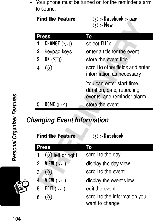 104PRELIMINARYPersonal Organizer Features•Your phone must be turned on for the reminder alarm to sound.Changing Event InformationFind the FeatureM&gt;Datebook &gt; dayM&gt;NewPress To1CHANGE(+) select Title2keypad keys  enter a title for the event3OK(+) store the event title4S scroll to other fields and enter information as necessaryYou can enter start time, duration, date, repeating events, and reminder alarm.5DONE(-) store the eventFind the FeatureM&gt;Datebook Press To1S left or right scroll to the day2VIEW(+) display the day view3S scroll to the event 4VIEW(+) display the event view5EDIT(+) edit the event6S scroll to the information you want to change