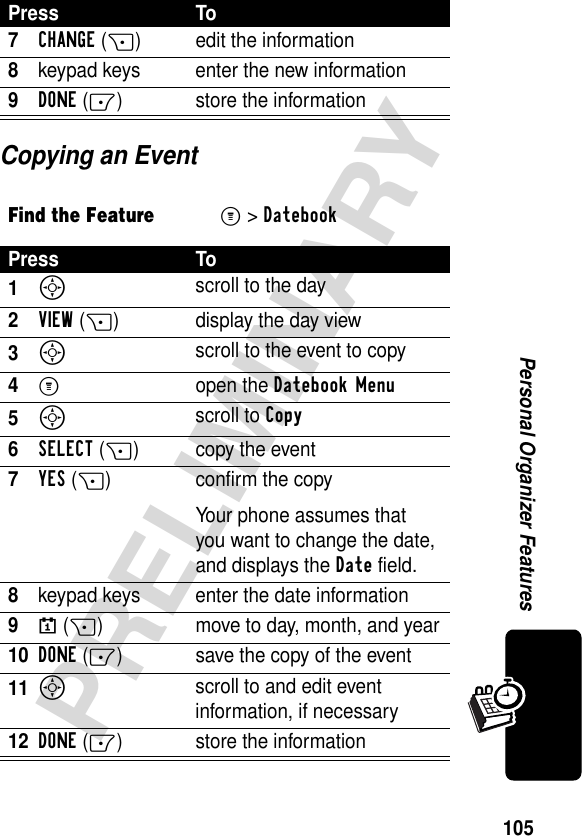 105PRELIMINARYPersonal Organizer FeaturesCopying an Event7CHANGE(+) edit the information8keypad keys enter the new information9DONE (-) store the informationFind the FeatureM&gt;DatebookPress To1S scroll to the day2VIEW(+) display the day view3S scroll to the event to copy4M open the Datebook Menu5S scroll to Copy6SELECT(+) copy the event7YES(+) confirm the copyYour phone assumes that you want to change the date, and displays the Date field.8keypad keys enter the date information9}(+) move to day, month, and year10DONE(-) save the copy of the event11S scroll to and edit event information, if necessary12DONE(-) store the informationPress To