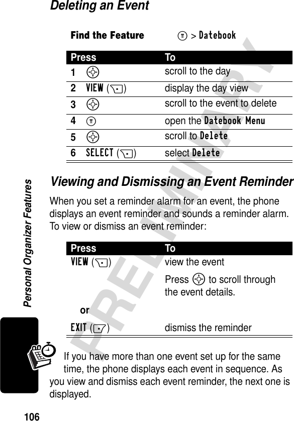 106PRELIMINARYPersonal Organizer FeaturesDeleting an EventViewing and Dismissing an Event ReminderWhen you set a reminder alarm for an event, the phone displays an event reminder and sounds a reminder alarm. To view or dismiss an event reminder:If you have more than one event set up for the same time, the phone displays each event in sequence. As you view and dismiss each event reminder, the next one is displayed.Find the FeatureM&gt;DatebookPress To1S scroll to the day2VIEW(+) display the day view3S scroll to the event to delete4M open the Datebook Menu5S scroll to Delete6SELECT(+) select DeletePress ToVIEW(+)orEXIT(-)view the eventPress S to scroll through the event details.dismiss the reminder