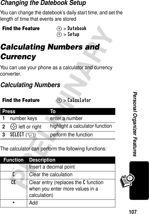 107PRELIMINARYPersonal Organizer FeaturesChanging the Datebook SetupYou can change the datebook’s daily start time, and set the length of time that events are storedCalculating Numbers and CurrencyYou can use your phone as a calculator and currency converter.Calculating NumbersThe calculator can perform the following functions:Find the FeatureM&gt;DatebookM&gt;SetupFind the FeatureM&gt; CalculatorPress To1number keys enter a number2S left or right highlight a calculator function3SELECT(+) perform the functionFunction Description.  Insert a decimal pointC  Clear the calculationCE  Clear entry (replaces the C function when you enter more values in a calculation)+ Add