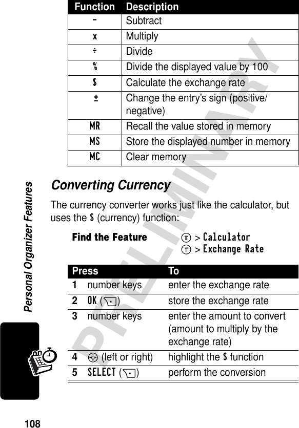 108PRELIMINARYPersonal Organizer FeaturesConverting CurrencyThe currency converter works just like the calculator, but uses the $ (currency) function:- Subtractx Multiply÷ Divide%  Divide the displayed value by 100$  Calculate the exchange rate ±Change the entry’s sign (positive/negative)MR  Recall the value stored in memoryMS  Store the displayed number in memoryMC Clear memoryFind the FeatureM&gt;CalculatorM&gt;Exchange RatePress To1number keys enter the exchange rate2OK(+) store the exchange rate3number keys enter the amount to convert (amount to multiply by the exchange rate)4S (left or right)  highlight the $ function5SELECT(+) perform the conversionFunction Description