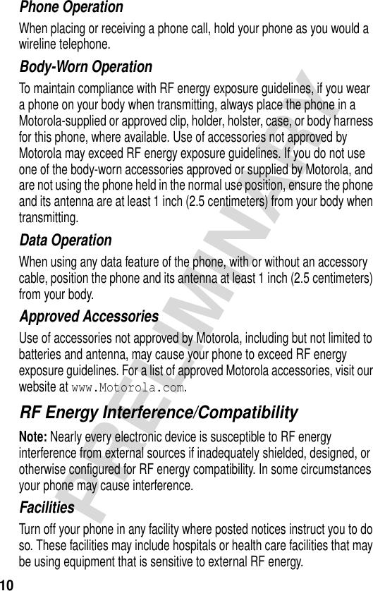 10PRELIMINARYPhone OperationWhen placing or receiving a phone call, hold your phone as you would a wireline telephone. Body-Worn OperationTo maintain compliance with RF energy exposure guidelines, if you wear a phone on your body when transmitting, always place the phone in a Motorola-supplied or approved clip, holder, holster, case, or body harness for this phone, where available. Use of accessories not approved by Motorola may exceed RF energy exposure guidelines. If you do not use one of the body-worn accessories approved or supplied by Motorola, and are not using the phone held in the normal use position, ensure the phone and its antenna are at least 1 inch (2.5 centimeters) from your body when transmitting.Data OperationWhen using any data feature of the phone, with or without an accessory cable, position the phone and its antenna at least 1 inch (2.5 centimeters) from your body.Approved AccessoriesUse of accessories not approved by Motorola, including but not limited to batteries and antenna, may cause your phone to exceed RF energy exposure guidelines. For a list of approved Motorola accessories, visit our website at www.Motorola.com.RF Energy Interference/CompatibilityNote: Nearly every electronic device is susceptible to RF energy interference from external sources if inadequately shielded, designed, or otherwise configured for RF energy compatibility. In some circumstances your phone may cause interference.FacilitiesTurn off your phone in any facility where posted notices instruct you to do so. These facilities may include hospitals or health care facilities that may be using equipment that is sensitive to external RF energy.