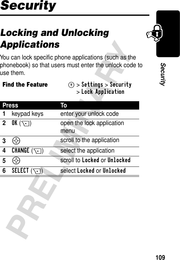 109PRELIMINARYSecuritySecurityLocking and Unlocking ApplicationsYou can lock specific phone applications (such as the phonebook) so that users must enter the unlock code to use them.Find the FeatureM&gt;Settings &gt;Security &gt;Lock ApplicationPress To1keypad keys enter your unlock code2OK(+) open the lock application menu3S scroll to the application4CHANGE(+) select the application5S scroll to Locked or Unlocked6SELECT(+)select Locked or Unlocked