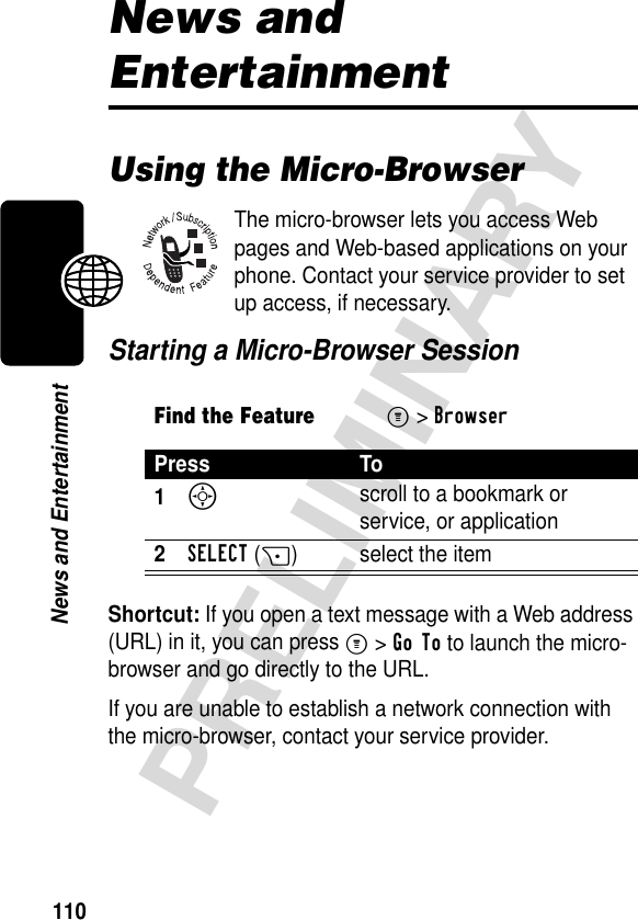 110PRELIMINARYNews and EntertainmentNews and EntertainmentUsing the Micro-BrowserThe micro-browser lets you access Web pages and Web-based applications on your phone. Contact your service provider to set up access, if necessary.Starting a Micro-Browser SessionShortcut: If you open a text message with a Web address (URL) in it, you can press M&gt;Go To to launch the micro-browser and go directly to the URL.If you are unable to establish a network connection with the micro-browser, contact your service provider.Find the FeatureM&gt;BrowserPress To1S scroll to a bookmark or service, or application2SELECT(+) select the item