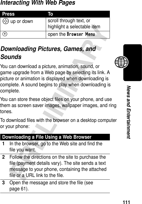 111PRELIMINARYNews and EntertainmentInteracting With Web PagesDownloading Pictures, Games, and SoundsYou can download a picture, animation, sound, or game upgrade from a Web page by selecting its link. A picture or animation is displayed when downloading is complete. A sound begins to play when downloading is complete.You can store these object files on your phone, and use them as screen saver images, wallpaper images, and ring tones. To download files with the browser on a desktop computer or your phone:Press ToS up or down scroll through text, or highlight a selectable itemMopen the Browser MenuDownloading a File Using a Web Browser1In the browser, go to the Web site and find the file you want.2Follow the directions on the site to purchase the file (payment details vary). The site sends a text message to your phone, containing the attached file or a URL link to the file.3Open the message and store the file (see page 61).