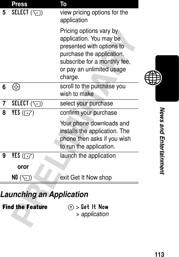 113PRELIMINARYNews and EntertainmentLaunching an Application5SELECT(+) view pricing options for the applicationPricing options vary by application. You may be presented with options to purchase the application, subscribe for a monthly fee, or pay an unlimited usage charge.6S scroll to the purchase you wish to make7SELECT(+) select your purchase8YES(-) confirm your purchaseYour phone downloads and installs the application. The phone then asks if you wish to run the application.9YES(-)ororNO(+)launch the applicationexit GetItNow shopFind the FeatureM&gt;Get It Now &gt;applicationPress To