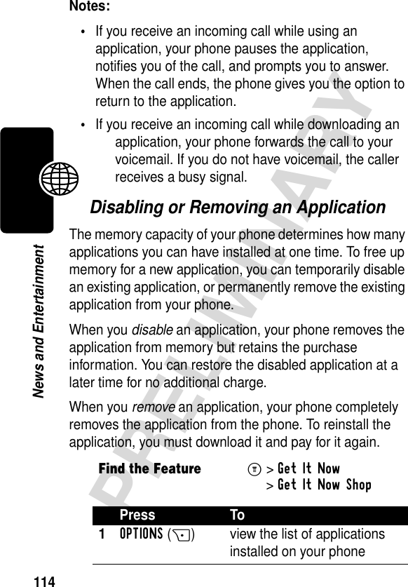 114PRELIMINARYNews and EntertainmentNotes: •If you receive an incoming call while using an application, your phone pauses the application, notifies you of the call, and prompts you to answer. When the call ends, the phone gives you the option to return to the application.•If you receive an incoming call while downloading an application, your phone forwards the call to your voicemail. If you do not have voicemail, the caller receives a busy signal.Disabling or Removing an ApplicationThe memory capacity of your phone determines how many applications you can have installed at one time. To free up memory for a new application, you can temporarily disable an existing application, or permanently remove the existing application from your phone.When you disable an application, your phone removes the application from memory but retains the purchase information. You can restore the disabled application at a later time for no additional charge.When you remove an application, your phone completely removes the application from the phone. To reinstall the application, you must download it and pay for it again.Find the FeatureM&gt;Get It Now &gt;Get It Now ShopPress To1OPTIONS(+) view the list of applications installed on your phone