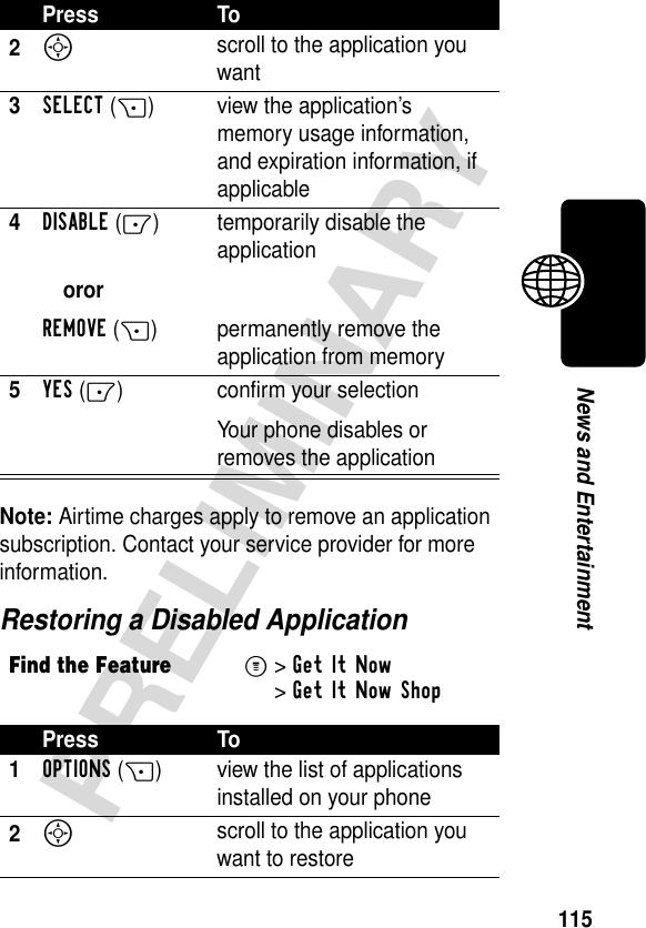 115PRELIMINARYNews and EntertainmentNote: Airtime charges apply to remove an application subscription. Contact your service provider for more information.Restoring a Disabled Application2S scroll to the application you want3SELECT(+) view the application’s memory usage information, and expiration information, if applicable4DISABLE(-)ororREMOVE(+)temporarily disable the applicationpermanently remove the application from memory5YES(-) confirm your selectionYour phone disables or removes the applicationFind the FeatureM&gt;Get It Now &gt;Get It Now ShopPress To1OPTIONS(+) view the list of applications installed on your phone2S scroll to the application you want to restorePress To
