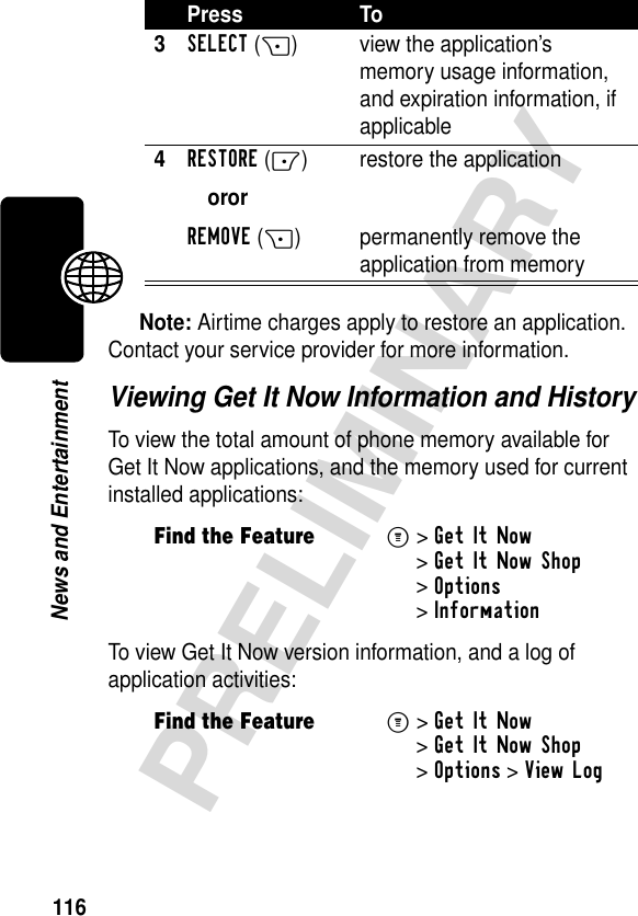 116PRELIMINARYNews and EntertainmentNote: Airtime charges apply to restore an application. Contact your service provider for more information.Viewing Get It Now Information and HistoryTo view the total amount of phone memory available for Get It Now applications, and the memory used for current installed applications:To view Get It Now version information, and a log of application activities:3SELECT(+) view the application’s memory usage information, and expiration information, if applicable4RESTORE(-)ororREMOVE(+)restore the applicationpermanently remove the application from memoryFind the FeatureM&gt;Get It Now &gt;Get It Now Shop &gt;Options &gt;InformationFind the FeatureM&gt;Get It Now &gt;Get It Now Shop &gt;Options &gt;View LogPress To