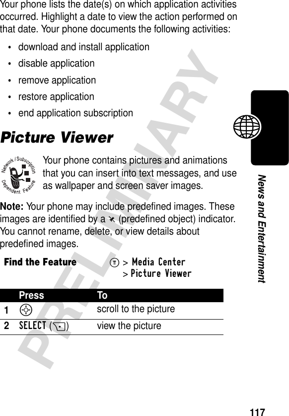 117PRELIMINARYNews and EntertainmentYour phone lists the date(s) on which application activities occurred. Highlight a date to view the action performed on that date. Your phone documents the following activities:•download and install application•disable application•remove application•restore application•end application subscriptionPicture ViewerYour phone contains pictures and animations that you can insert into text messages, and use as wallpaper and screen saver images.Note: Your phone may include predefined images. These images are identified by a ë (predefined object) indicator. You cannot rename, delete, or view details about predefined images.Find the FeatureM&gt;Media Center &gt;Picture ViewerPress To1S scroll to the picture2SELECT(+) view the picture