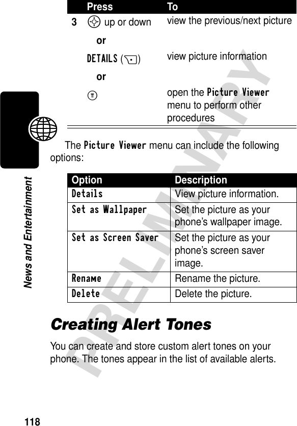 118PRELIMINARYNews and EntertainmentThe Picture Viewer menu can include the following options:Creating Alert TonesYou can create and store custom alert tones on your phone. The tones appear in the list of available alerts.3S up or down orDETAILS(+)orM view the previous/next pictureview picture informationopen the Picture Viewer menu to perform other proceduresOption DescriptionDetails View picture information.Set as Wallpaper  Set the picture as your phone’s wallpaper image.Set as Screen Saver  Set the picture as your phone’s screen saver image.Rename  Rename the picture.Delete  Delete the picture.Press To