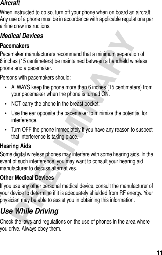 11PRELIMINARYAircraftWhen instructed to do so, turn off your phone when on board an aircraft. Any use of a phone must be in accordance with applicable regulations per airline crew instructions.Medical DevicesPacemakersPacemaker manufacturers recommend that a minimum separation of 6 inches (15 centimeters) be maintained between a handheld wireless phone and a pacemaker.Persons with pacemakers should:•ALWAYS keep the phone more than 6 inches (15 centimeters) from your pacemaker when the phone is turned ON.•NOT carry the phone in the breast pocket.•Use the ear opposite the pacemaker to minimize the potential for interference.•Turn OFF the phone immediately if you have any reason to suspect that interference is taking place.Hearing AidsSome digital wireless phones may interfere with some hearing aids. In the event of such interference, you may want to consult your hearing aid manufacturer to discuss alternatives.Other Medical DevicesIf you use any other personal medical device, consult the manufacturer of your device to determine if it is adequately shielded from RF energy. Your physician may be able to assist you in obtaining this information.Use While DrivingCheck the laws and regulations on the use of phones in the area where you drive. Always obey them.