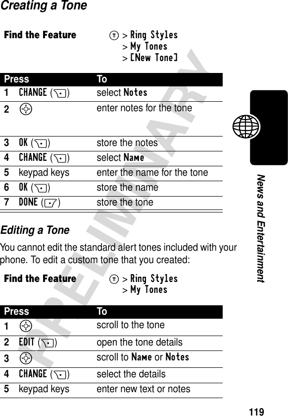 119PRELIMINARYNews and EntertainmentCreating a ToneEditing a ToneYou cannot edit the standard alert tones included with your phone. To edit a custom tone that you created:Find the FeatureM&gt;Ring Styles &gt;My Tones &gt;[New Tone] Press To1CHANGE(+)select Notes2S enter notes for the tone3OK(+) store the notes4CHANGE(+)select Name5keypad keys enter the name for the tone6OK(+) store the name7DONE(-) store the toneFind the FeatureM&gt;Ring Styles &gt;My TonesPress To1S scroll to the tone2EDIT(+) open the tone details3S scroll to Name or Notes4CHANGE(+) select the details5keypad keys enter new text or notes