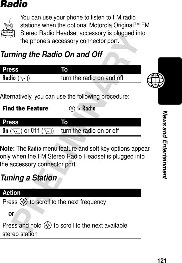 121PRELIMINARYNews and EntertainmentRadioYou can use your phone to listen to FM radio stations when the optional Motorola Original™ FM Stereo Radio Headset accessory is plugged into the phone’s accessory connector port.Turning the Radio On and OffAlternatively, you can use the following procedure:Note: The Radio menu feature and soft key options appear only when the FM Stereo Radio Headset is plugged into the accessory connector port.Tuning a StationPress ToRadio(+) turn the radio on and offFind the FeatureM&gt;RadioPress ToOn(+) or Off(+) turn the radio on or offActionPress S to scroll to the next frequencyorPress and hold S to scroll to the next available stereo station