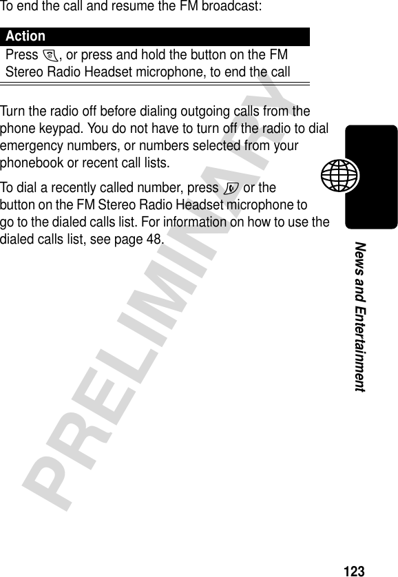 123PRELIMINARYNews and EntertainmentTo end the call and resume the FM broadcast:Turn the radio off before dialing outgoing calls from the phone keypad. You do not have to turn off the radio to dial emergency numbers, or numbers selected from your phonebook or recent call lists.To dial a recently called number, press N or the button on the FM Stereo Radio Headset microphone to go to the dialed calls list. For information on how to use the dialed calls list, see page 48.ActionPress O, or press and hold the button on the FM Stereo Radio Headset microphone, to end the call