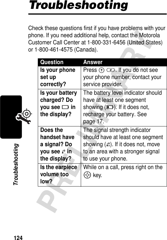 124PRELIMINARYTroubleshootingTroubleshootingCheck these questions first if you have problems with your phone. If you need additional help, contact the Motorola Customer Call Center at 1-800-331-6456 (United States) or 1-800-461-4575 (Canada).Question AnswerIs your phone set up correctly? Press M #. If you do not see your phone number, contact your service provider.Is your battery charged? Do you see 6 in the display? The battery level indicator should have at least one segment showing (7). If it does not, recharge your battery. See page 17.Does the handset have a signal? Do you see 0 in the display? The signal strength indicator should have at least one segment showing (1). If it does not, move to an area with a stronger signal to use your phone.Is the earpiece volume too low? While on a call, press right on the S key.