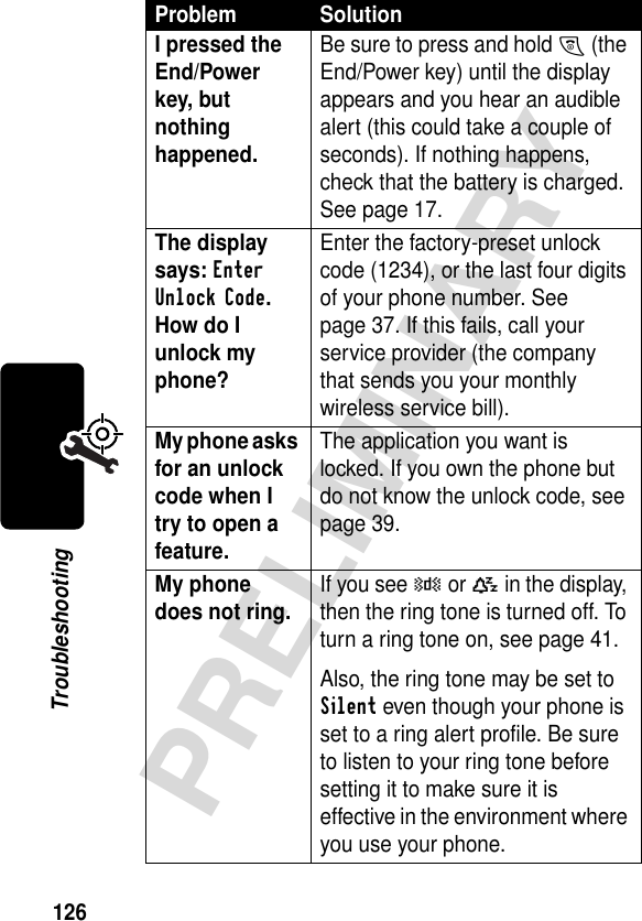 126PRELIMINARYTroubleshootingI pressed the End/Power key, but nothing happened. Be sure to press and hold O (the End/Power key) until the display appears and you hear an audible alert (this could take a couple of seconds). If nothing happens, check that the battery is charged. See page 17.The display says: Enter Unlock Code. How do I unlock my phone? Enter the factory-preset unlock code (1234), or the last four digits of your phone number. See page 37. If this fails, call your service provider (the company that sends you your monthly wireless service bill). My phone asks for an unlock code when I try to open a feature. The application you want is locked. If you own the phone but do not know the unlock code, see page 39.My phone does not ring. If you see W or a in the display, then the ring tone is turned off. To turn a ring tone on, see page 41.Also, the ring tone may be set to Silent even though your phone is set to a ring alert profile. Be sure to listen to your ring tone before setting it to make sure it is effective in the environment where you use your phone.Problem Solution