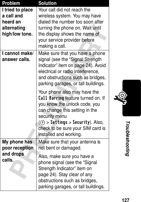 127PRELIMINARYTroubleshootingI tried to place a call and heard an alternating high/low tone. Your call did not reach the wireless system. You may have dialed the number too soon after turning the phone on. Wait until the display shows the name of your service provider before making a call.I cannot make/answer calls. Make sure that you have a phone signal (see the “Signal Strength Indicator” item on page 24). Avoid electrical or radio interference, and obstructions such as bridges, parking garages, or tall buildings.Your phone also may have the Call Barring feature turned on. If you know the unlock code, you can change this setting in the security menu(M &gt;Settings &gt;Security). Also, check to be sure your SIM card is installed and working.My phone has poor reception and drops calls. Make sure that your antenna is not bent or damaged.Also, make sure you have a phone signal (see the “Signal Strength Indicator” item on page 24). Stay clear of any obstructions such as bridges, parking garages, or tall buildings.Problem Solution