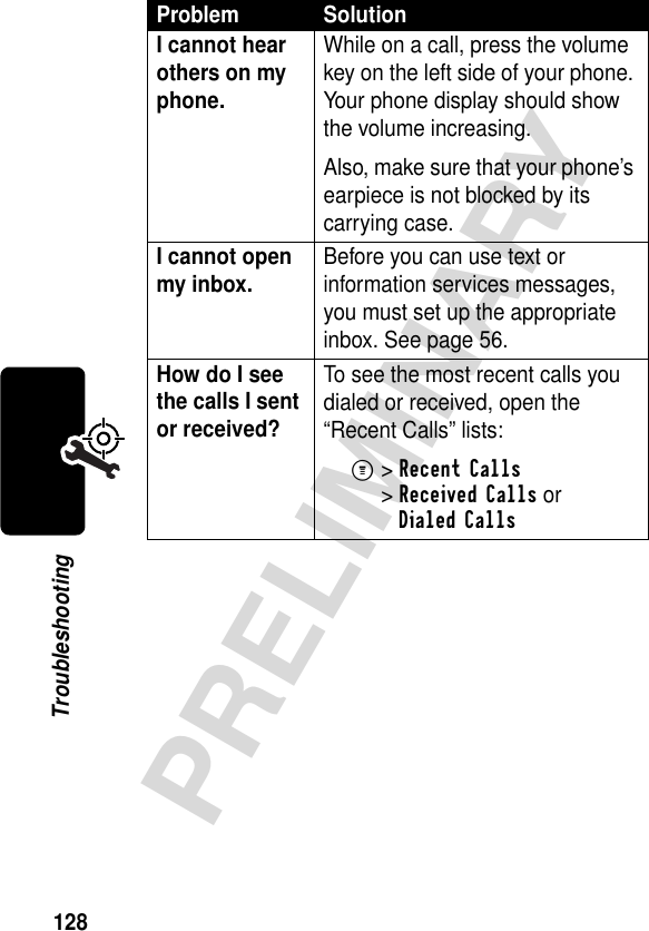 128PRELIMINARYTroubleshootingI cannot hear others on my phone. While on a call, press the volume key on the left side of your phone. Your phone display should show the volume increasing.Also, make sure that your phone’s earpiece is not blocked by its carrying case.I cannot open my inbox. Before you can use text or information services messages, you must set up the appropriate inbox. See page 56.How do I see the calls I sent or received? To see the most recent calls you dialed or received, open the “Recent Calls” lists:M&gt;Recent Calls &gt;Received Calls orDialed CallsProblem Solution