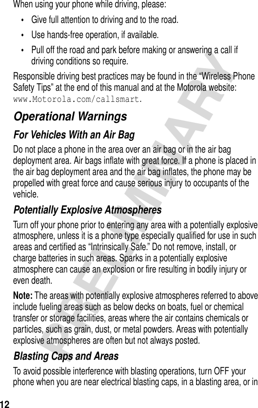 12PRELIMINARYWhen using your phone while driving, please:•Give full attention to driving and to the road.•Use hands-free operation, if available.•Pull off the road and park before making or answering a call if driving conditions so require.Responsible driving best practices may be found in the “Wireless Phone Safety Tips” at the end of this manual and at the Motorola website: www.Motorola.com/callsmart.Operational WarningsFor Vehicles With an Air BagDo not place a phone in the area over an air bag or in the air bag deployment area. Air bags inflate with great force. If a phone is placed in the air bag deployment area and the air bag inflates, the phone may be propelled with great force and cause serious injury to occupants of the vehicle.Potentially Explosive AtmospheresTurn off your phone prior to entering any area with a potentially explosive atmosphere, unless it is a phone type especially qualified for use in such areas and certified as “Intrinsically Safe.” Do not remove, install, or charge batteries in such areas. Sparks in a potentially explosive atmosphere can cause an explosion or fire resulting in bodily injury or even death.Note: The areas with potentially explosive atmospheres referred to above include fueling areas such as below decks on boats, fuel or chemical transfer or storage facilities, areas where the air contains chemicals or particles, such as grain, dust, or metal powders. Areas with potentially explosive atmospheres are often but not always posted.Blasting Caps and AreasTo avoid possible interference with blasting operations, turn OFF your phone when you are near electrical blasting caps, in a blasting area, or in 