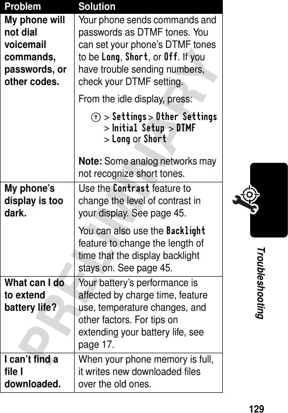 129PRELIMINARYTroubleshootingMy phone will not dial voicemail commands, passwords, or other codes. Your phone sends commands and passwords as DTMF tones. You can set your phone’s DTMF tones to be Long, Short, or Off. If you have trouble sending numbers, check your DTMF setting.From the idle display, press:M&gt;Settings &gt;Other Settings &gt;Initial Setup &gt;DTMF &gt;Long or ShortNote: Some analog networks may not recognize short tones.My phone’s display is too dark. Use the Contrast feature to change the level of contrast in your display. See page 45.You can also use the Backlight feature to change the length of time that the display backlight stays on. See page 45.What can I do to extend battery life? Your battery’s performance is affected by charge time, feature use, temperature changes, and other factors. For tips on extending your battery life, see page 17.I can’t find a file I downloaded. When your phone memory is full, it writes new downloaded files over the old ones. Problem Solution