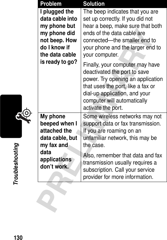 130PRELIMINARYTroubleshootingI plugged the data cable into my phone but my phone did not beep. How do I know if the data cable is ready to go? The beep indicates that you are set up correctly. If you did not hear a beep, make sure that both ends of the data cable are connected—the smaller end to your phone and the larger end to your computer. Finally, your computer may have deactivated the port to save power. Try opening an application that uses the port, like a fax or dial-up application, and your computer will automatically activate the port.My phone beeped when I attached the data cable, but my fax and data applications don’t work. Some wireless networks may not support data or fax transmission. If you are roaming on an unfamiliar network, this may be the case.Also, remember that data and fax transmission usually requires a subscription. Call your service provider for more information.Problem Solution