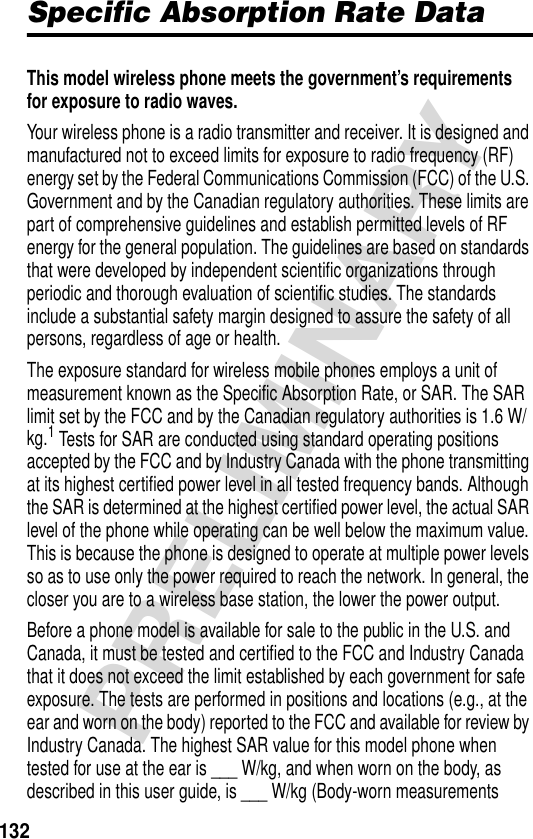 132PRELIMINARYSpecific Absorption Rate DataSpecific Absorption Rate DataThis model wireless phone meets the government’s requirements for exposure to radio waves. Your wireless phone is a radio transmitter and receiver. It is designed and manufactured not to exceed limits for exposure to radio frequency (RF) energy set by the Federal Communications Commission (FCC) of the U.S. Government and by the Canadian regulatory authorities. These limits are part of comprehensive guidelines and establish permitted levels of RF energy for the general population. The guidelines are based on standards that were developed by independent scientific organizations through periodic and thorough evaluation of scientific studies. The standards include a substantial safety margin designed to assure the safety of all persons, regardless of age or health.The exposure standard for wireless mobile phones employs a unit of measurement known as the Specific Absorption Rate, or SAR. The SAR limit set by the FCC and by the Canadian regulatory authorities is 1.6 W/kg.1 Tests for SAR are conducted using standard operating positions accepted by the FCC and by Industry Canada with the phone transmitting at its highest certified power level in all tested frequency bands. Although the SAR is determined at the highest certified power level, the actual SAR level of the phone while operating can be well below the maximum value. This is because the phone is designed to operate at multiple power levels so as to use only the power required to reach the network. In general, the closer you are to a wireless base station, the lower the power output.Before a phone model is available for sale to the public in the U.S. and Canada, it must be tested and certified to the FCC and Industry Canada that it does not exceed the limit established by each government for safe exposure. The tests are performed in positions and locations (e.g., at the ear and worn on the body) reported to the FCC and available for review by Industry Canada. The highest SAR value for this model phone when tested for use at the ear is ___ W/kg, and when worn on the body, as described in this user guide, is ___ W/kg (Body-worn measurements 