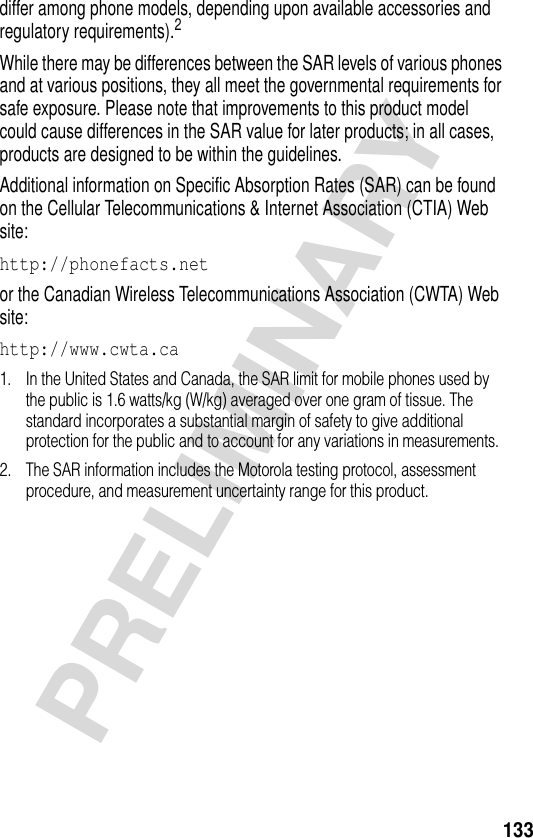 133PRELIMINARYdiffer among phone models, depending upon available accessories and regulatory requirements).2While there may be differences between the SAR levels of various phones and at various positions, they all meet the governmental requirements for safe exposure. Please note that improvements to this product model could cause differences in the SAR value for later products; in all cases, products are designed to be within the guidelines.Additional information on Specific Absorption Rates (SAR) can be found on the Cellular Telecommunications &amp; Internet Association (CTIA) Web site:http://phonefacts.net or the Canadian Wireless Telecommunications Association (CWTA) Web site:http://www.cwta.ca 1. In the United States and Canada, the SAR limit for mobile phones used by the public is 1.6 watts/kg (W/kg) averaged over one gram of tissue. The standard incorporates a substantial margin of safety to give additional protection for the public and to account for any variations in measurements.2. The SAR information includes the Motorola testing protocol, assessment procedure, and measurement uncertainty range for this product.