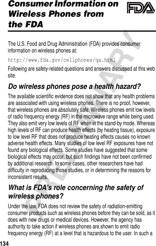 134PRELIMINARYAdditional Health and Safety InformationConsumer Information on Wireless Phones from the FDAThe U.S. Food and Drug Administration (FDA) provides consumer information on wireless phones at:http://www.fda.gov/cellphones/qa.htmlFollowing are safety-related questions and answers discussed at this web site.Do wireless phones pose a health hazard?The available scientific evidence does not show that any health problems are associated with using wireless phones. There is no proof, however, that wireless phones are absolutely safe. Wireless phones emit low levels of radio frequency energy (RF) in the microwave range while being used. They also emit very low levels of RF when in the stand-by mode. Whereas high levels of RF can produce health effects (by heating tissue), exposure to low level RF that does not produce heating effects causes no known adverse health effects. Many studies of low level RF exposures have not found any biological effects. Some studies have suggested that some biological effects may occur, but such findings have not been confirmed by additional research. In some cases, other researchers have had difficulty in reproducing those studies, or in determining the reasons for inconsistent results.What is FDA&apos;s role concerning the safety of wireless phones?Under the law, FDA does not review the safety of radiation-emitting consumer products such as wireless phones before they can be sold, as it does with new drugs or medical devices. However, the agency has authority to take action if wireless phones are shown to emit radio frequency energy (RF) at a level that is hazardous to the user. In such a 