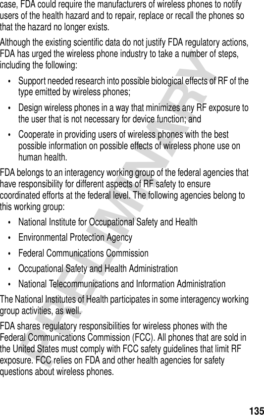 135PRELIMINARYcase, FDA could require the manufacturers of wireless phones to notify users of the health hazard and to repair, replace or recall the phones so that the hazard no longer exists.Although the existing scientific data do not justify FDA regulatory actions, FDA has urged the wireless phone industry to take a number of steps, including the following:•Support needed research into possible biological effects of RF of the type emitted by wireless phones; •Design wireless phones in a way that minimizes any RF exposure to the user that is not necessary for device function; and •Cooperate in providing users of wireless phones with the best possible information on possible effects of wireless phone use on human health. FDA belongs to an interagency working group of the federal agencies that have responsibility for different aspects of RF safety to ensure coordinated efforts at the federal level. The following agencies belong to this working group:•National Institute for Occupational Safety and Health •Environmental Protection Agency •Federal Communications Commission •Occupational Safety and Health Administration •National Telecommunications and Information Administration The National Institutes of Health participates in some interagency working group activities, as well.FDA shares regulatory responsibilities for wireless phones with the Federal Communications Commission (FCC). All phones that are sold in the United States must comply with FCC safety guidelines that limit RF exposure. FCC relies on FDA and other health agencies for safety questions about wireless phones.