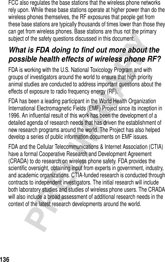 136PRELIMINARYFCC also regulates the base stations that the wireless phone networks rely upon. While these base stations operate at higher power than do the wireless phones themselves, the RF exposures that people get from these base stations are typically thousands of times lower than those they can get from wireless phones. Base stations are thus not the primary subject of the safety questions discussed in this document.What is FDA doing to find out more about the possible health effects of wireless phone RF?FDA is working with the U.S. National Toxicology Program and with groups of investigators around the world to ensure that high priority animal studies are conducted to address important questions about the effects of exposure to radio frequency energy (RF).FDA has been a leading participant in the World Health Organization International Electromagnetic Fields (EMF) Project since its inception in 1996. An influential result of this work has been the development of a detailed agenda of research needs that has driven the establishment of new research programs around the world. The Project has also helped develop a series of public information documents on EMF issues.FDA and the Cellular Telecommunications &amp; Internet Association (CTIA) have a formal Cooperative Research and Development Agreement (CRADA) to do research on wireless phone safety. FDA provides the scientific oversight, obtaining input from experts in government, industry, and academic organizations. CTIA-funded research is conducted through contracts to independent investigators. The initial research will include both laboratory studies and studies of wireless phone users. The CRADA will also include a broad assessment of additional research needs in the context of the latest research developments around the world.