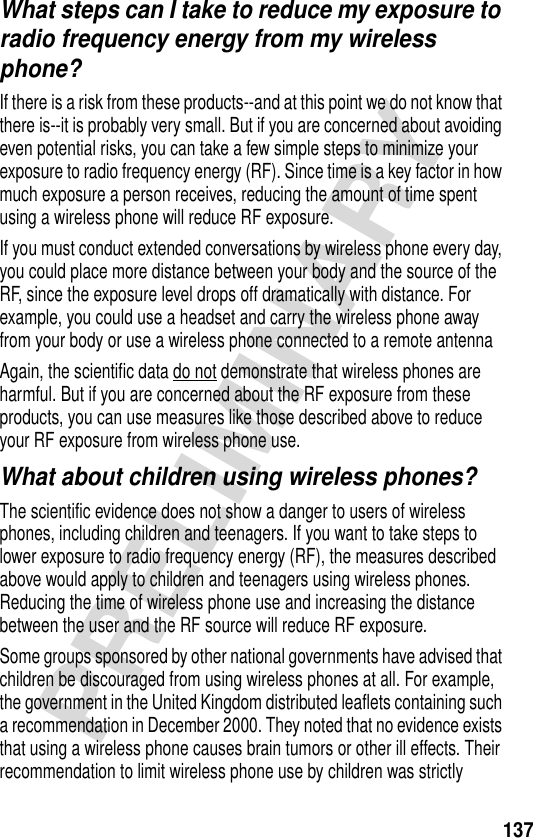 137PRELIMINARYWhat steps can I take to reduce my exposure to radio frequency energy from my wireless phone?If there is a risk from these products--and at this point we do not know that there is--it is probably very small. But if you are concerned about avoiding even potential risks, you can take a few simple steps to minimize your exposure to radio frequency energy (RF). Since time is a key factor in how much exposure a person receives, reducing the amount of time spent using a wireless phone will reduce RF exposure.If you must conduct extended conversations by wireless phone every day, you could place more distance between your body and the source of the RF, since the exposure level drops off dramatically with distance. For example, you could use a headset and carry the wireless phone away from your body or use a wireless phone connected to a remote antenna Again, the scientific data do not demonstrate that wireless phones are harmful. But if you are concerned about the RF exposure from these products, you can use measures like those described above to reduce your RF exposure from wireless phone use.What about children using wireless phones?The scientific evidence does not show a danger to users of wireless phones, including children and teenagers. If you want to take steps to lower exposure to radio frequency energy (RF), the measures described above would apply to children and teenagers using wireless phones. Reducing the time of wireless phone use and increasing the distance between the user and the RF source will reduce RF exposure.Some groups sponsored by other national governments have advised that children be discouraged from using wireless phones at all. For example, the government in the United Kingdom distributed leaflets containing such a recommendation in December 2000. They noted that no evidence exists that using a wireless phone causes brain tumors or other ill effects. Their recommendation to limit wireless phone use by children was strictly 