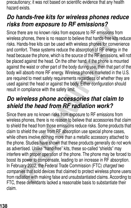 138PRELIMINARYprecautionary; it was not based on scientific evidence that any health hazard exists.Do hands-free kits for wireless phones reduce risks from exposure to RF emissions?Since there are no known risks from exposure to RF emissions from wireless phones, there is no reason to believe that hands-free kits reduce risks. Hands-free kits can be used with wireless phones for convenience and comfort. These systems reduce the absorption of RF energy in the head because the phone, which is the source of the RF emissions, will not be placed against the head. On the other hand, if the phone is mounted against the waist or other part of the body during use, then that part of the body will absorb more RF energy. Wireless phones marketed in the U.S. are required to meet safety requirements regardless of whether they are used against the head or against the body. Either configuration should result in compliance with the safety limit.Do wireless phone accessories that claim to shield the head from RF radiation work?Since there are no known risks from exposure to RF emissions from wireless phones, there is no reason to believe that accessories that claim to shield the head from those emissions reduce risks. Some products that claim to shield the user from RF absorption use special phone cases, while others involve nothing more than a metallic accessory attached to the phone. Studies have shown that these products generally do not work as advertised. Unlike “hand-free” kits, these so-called “shields” may interfere with proper operation of the phone. The phone may be forced to boost its power to compensate, leading to an increase in RF absorption. In February 2002, the Federal Trade Commission (FTC) charged two companies that sold devices that claimed to protect wireless phone users from radiation with making false and unsubstantiated claims. According to FTC, these defendants lacked a reasonable basis to substantiate their claim.