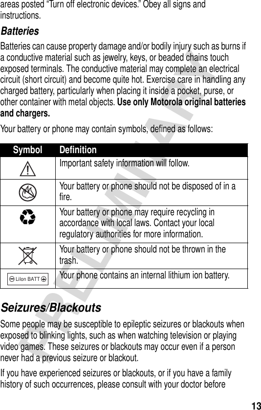 13PRELIMINARYareas posted “Turn off electronic devices.” Obey all signs and instructions.BatteriesBatteries can cause property damage and/or bodily injury such as burns if a conductive material such as jewelry, keys, or beaded chains touch exposed terminals. The conductive material may complete an electrical circuit (short circuit) and become quite hot. Exercise care in handling any charged battery, particularly when placing it inside a pocket, purse, or other container with metal objects. Use only Motorola original batteries and chargers.Your battery or phone may contain symbols, defined as follows:Seizures/BlackoutsSome people may be susceptible to epileptic seizures or blackouts when exposed to blinking lights, such as when watching television or playing video games. These seizures or blackouts may occur even if a person never had a previous seizure or blackout.If you have experienced seizures or blackouts, or if you have a family history of such occurrences, please consult with your doctor before Symbol DefinitionImportant safety information will follow.Your battery or phone should not be disposed of in a fire.Your battery or phone may require recycling in accordance with local laws. Contact your local regulatory authorities for more information.Your battery or phone should not be thrown in the trash.Your phone contains an internal lithium ion battery.LiIon BATT