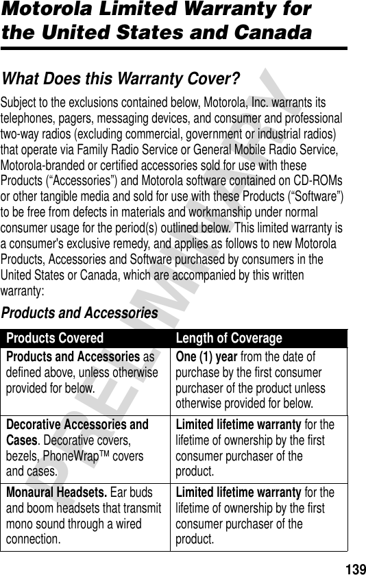 139PRELIMINARYWarrantyMotorola Limited Warranty for the United States and CanadaWhat Does this Warranty Cover?Subject to the exclusions contained below, Motorola, Inc. warrants its telephones, pagers, messaging devices, and consumer and professional two-way radios (excluding commercial, government or industrial radios) that operate via Family Radio Service or General Mobile Radio Service, Motorola-branded or certified accessories sold for use with these Products (“Accessories”) and Motorola software contained on CD-ROMs or other tangible media and sold for use with these Products (“Software”) to be free from defects in materials and workmanship under normal consumer usage for the period(s) outlined below. This limited warranty is a consumer&apos;s exclusive remedy, and applies as follows to new Motorola Products, Accessories and Software purchased by consumers in the United States or Canada, which are accompanied by this written warranty:Products and AccessoriesProducts Covered Length of CoverageProducts and Accessories as defined above, unless otherwise provided for below.One (1) year from the date of purchase by the first consumer purchaser of the product unless otherwise provided for below.Decorative Accessories and Cases. Decorative covers, bezels, PhoneWrap™ covers and cases.Limited lifetime warranty for the lifetime of ownership by the first consumer purchaser of the product.Monaural Headsets. Ear buds and boom headsets that transmit mono sound through a wired connection.Limited lifetime warranty for the lifetime of ownership by the first consumer purchaser of the product.