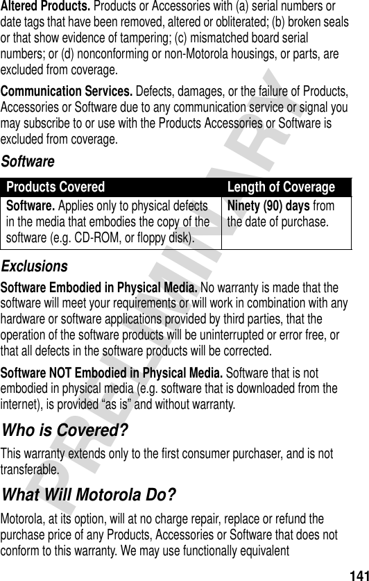 141PRELIMINARYAltered Products. Products or Accessories with (a) serial numbers or date tags that have been removed, altered or obliterated; (b) broken seals or that show evidence of tampering; (c) mismatched board serial numbers; or (d) nonconforming or non-Motorola housings, or parts, are excluded from coverage.Communication Services. Defects, damages, or the failure of Products, Accessories or Software due to any communication service or signal you may subscribe to or use with the Products Accessories or Software is excluded from coverage.SoftwareExclusionsSoftware Embodied in Physical Media. No warranty is made that the software will meet your requirements or will work in combination with any hardware or software applications provided by third parties, that the operation of the software products will be uninterrupted or error free, or that all defects in the software products will be corrected.Software NOT Embodied in Physical Media. Software that is not embodied in physical media (e.g. software that is downloaded from the internet), is provided “as is” and without warranty.Who is Covered?This warranty extends only to the first consumer purchaser, and is not transferable.What Will Motorola Do?Motorola, at its option, will at no charge repair, replace or refund the purchase price of any Products, Accessories or Software that does not conform to this warranty. We may use functionally equivalent Products Covered Length of CoverageSoftware. Applies only to physical defects in the media that embodies the copy of the software (e.g. CD-ROM, or floppy disk).Ninety (90) days from the date of purchase.