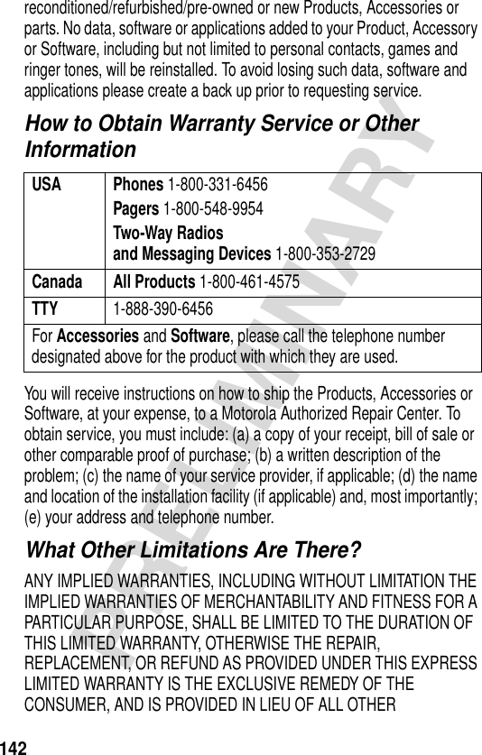 142PRELIMINARYreconditioned/refurbished/pre-owned or new Products, Accessories or parts. No data, software or applications added to your Product, Accessory or Software, including but not limited to personal contacts, games and ringer tones, will be reinstalled. To avoid losing such data, software and applications please create a back up prior to requesting service.How to Obtain Warranty Service or Other InformationYou will receive instructions on how to ship the Products, Accessories or Software, at your expense, to a Motorola Authorized Repair Center. To obtain service, you must include: (a) a copy of your receipt, bill of sale or other comparable proof of purchase; (b) a written description of the problem; (c) the name of your service provider, if applicable; (d) the name and location of the installation facility (if applicable) and, most importantly; (e) your address and telephone number.What Other Limitations Are There?ANY IMPLIED WARRANTIES, INCLUDING WITHOUT LIMITATION THE IMPLIED WARRANTIES OF MERCHANTABILITY AND FITNESS FOR A PARTICULAR PURPOSE, SHALL BE LIMITED TO THE DURATION OF THIS LIMITED WARRANTY, OTHERWISE THE REPAIR, REPLACEMENT, OR REFUND AS PROVIDED UNDER THIS EXPRESS LIMITED WARRANTY IS THE EXCLUSIVE REMEDY OF THE CONSUMER, AND IS PROVIDED IN LIEU OF ALL OTHER USA Phones 1-800-331-6456Pagers 1-800-548-9954Two-Way Radiosand Messaging Devices 1-800-353-2729Canada All Products 1-800-461-4575TTY 1-888-390-6456For Accessories and Software, please call the telephone number designated above for the product with which they are used.