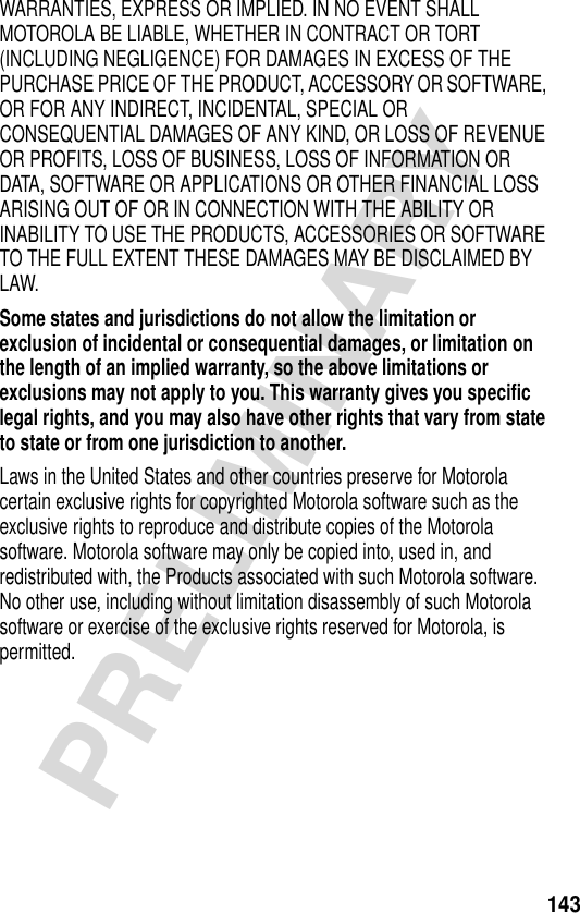 143PRELIMINARYWARRANTIES, EXPRESS OR IMPLIED. IN NO EVENT SHALL MOTOROLA BE LIABLE, WHETHER IN CONTRACT OR TORT (INCLUDING NEGLIGENCE) FOR DAMAGES IN EXCESS OF THE PURCHASE PRICE OF THE PRODUCT, ACCESSORY OR SOFTWARE, OR FOR ANY INDIRECT, INCIDENTAL, SPECIAL OR CONSEQUENTIAL DAMAGES OF ANY KIND, OR LOSS OF REVENUE OR PROFITS, LOSS OF BUSINESS, LOSS OF INFORMATION OR DATA, SOFTWARE OR APPLICATIONS OR OTHER FINANCIAL LOSS ARISING OUT OF OR IN CONNECTION WITH THE ABILITY OR INABILITY TO USE THE PRODUCTS, ACCESSORIES OR SOFTWARE TO THE FULL EXTENT THESE DAMAGES MAY BE DISCLAIMED BY LAW.Some states and jurisdictions do not allow the limitation or exclusion of incidental or consequential damages, or limitation on the length of an implied warranty, so the above limitations or exclusions may not apply to you. This warranty gives you specific legal rights, and you may also have other rights that vary from state to state or from one jurisdiction to another. Laws in the United States and other countries preserve for Motorola certain exclusive rights for copyrighted Motorola software such as the exclusive rights to reproduce and distribute copies of the Motorola software. Motorola software may only be copied into, used in, and redistributed with, the Products associated with such Motorola software. No other use, including without limitation disassembly of such Motorola software or exercise of the exclusive rights reserved for Motorola, is permitted.