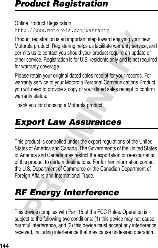 144PRELIMINARYProduct RegistrationProduct RegistrationOnline Product Registration:http://www.motorola.com/warrantyProduct registration is an important step toward enjoying your new Motorola product. Registering helps us facilitate warranty service, and permits us to contact you should your product require an update or other service. Registration is for U.S. residents only and is not required for warranty coverage.Please retain your original dated sales receipt for your records. For warranty service of your Motorola Personal Communications Product you will need to provide a copy of your dated sales receipt to confirm warranty status.Thank you for choosing a Motorola product.Export Law AssurancesExport Law AssurancesThis product is controlled under the export regulations of the United States of America and Canada. The Governments of the United States of America and Canada may restrict the exportation or re-exportation of this product to certain destinations. For further information contact the U.S. Department of Commerce or the Canadian Department of Foreign Affairs and International Trade.RF Energy InterferenceRF Energy InterferenceThis device complies with Part 15 of the FCC Rules. Operation is subject to the following two conditions: (1) this device may not cause harmful interference, and (2) this device must accept any interference received, including interference that may cause undesired operation.