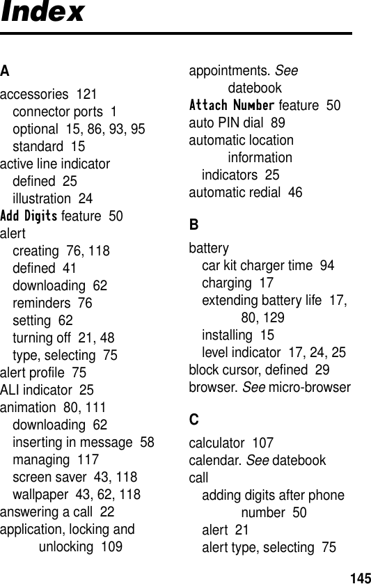 145IndexAaccessories  121connector ports  1optional  15, 86, 93, 95standard  15active line indicatordefined  25illustration  24Add Digits feature  50alertcreating  76, 118defined  41downloading  62reminders  76setting  62turning off  21, 48type, selecting  75alert profile  75ALI indicator  25animation  80, 111downloading  62inserting in message  58managing  117screen saver  43, 118wallpaper  43, 62, 118answering a call  22application, locking and unlocking  109appointments. See datebookAttach Number feature  50auto PIN dial  89automatic location informationindicators  25automatic redial  46Bbatterycar kit charger time  94charging  17extending battery life  17, 80, 129installing  15level indicator  17, 24, 25block cursor, defined  29browser. See micro-browserCcalculator  107calendar. See datebookcalladding digits after phone number  50alert  21alert type, selecting  75